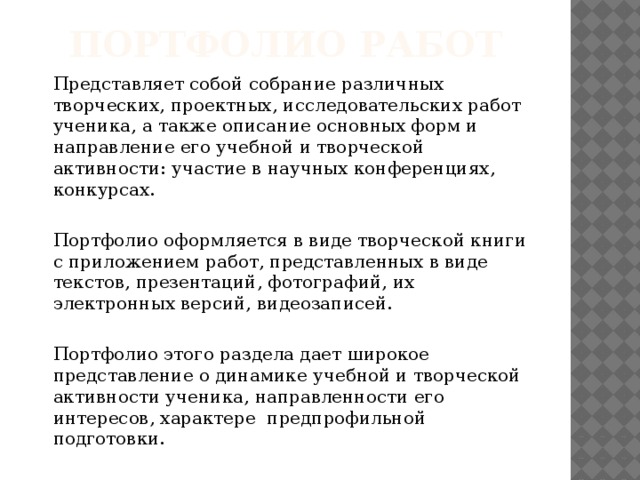 Портфолио работ   Представляет собой собрание различных творческих, проектных, исследовательских работ ученика, а также описание основных форм и направление его учебной и творческой активности: участие в научных конференциях, конкурсах.   Портфолио оформляется в виде творческой книги с приложением работ, представленных в виде текстов, презентаций, фотографий, их электронных версий, видеозаписей.   Портфолио этого раздела дает широкое представление о динамике учебной и творческой активности ученика, направленности его интересов, характере предпрофильной подготовки. 