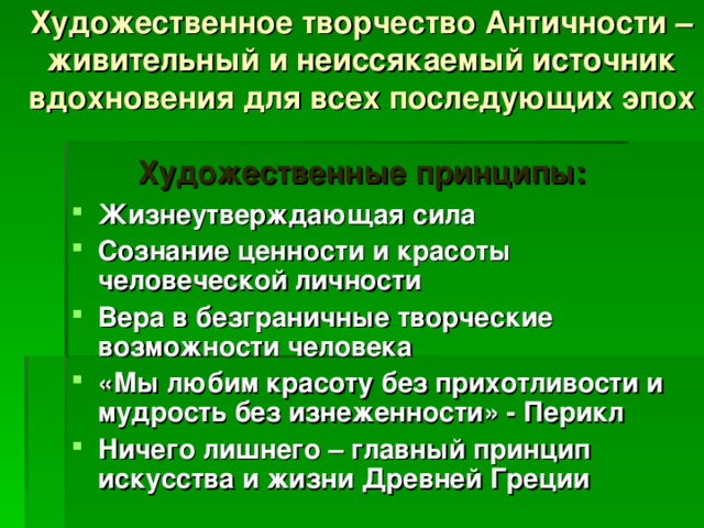 Художественное творчество Античности – живительный и неиссякаемый источник вдохновения для всех последующих эпох   Художественные принципы: Жизнеутверждающая сила Сознание ценности и красоты человеческой личности Вера в безграничные творческие возможности человека «Мы любим красоту без прихотливости и мудрость без изнеженности» - Перикл Ничего лишнего – главный принцип искусства и жизни Древней Греции  