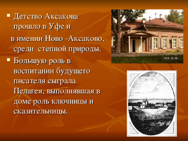 Детство Аксакова прошло в Уфе и  в имении Ново -Аксаково, среди степной природы. Большую роль в воспитании будущего писателя сыграла Пелагея, выполнявшая в доме роль ключницы и сказительницы. 