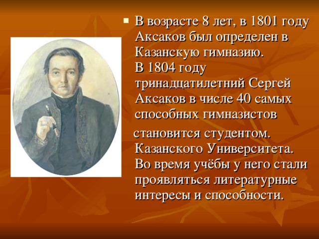 В возрасте 8 лет, в 1801 году Аксаков был определен в Казанскую гимназию. В 1804 году тринадцатилетний Сергей Аксаков в числе 40 самых способных гимназистов    становится студентом. Казанского Университета. Во время учёбы у него стали проявляться литературные интересы и способности. 
