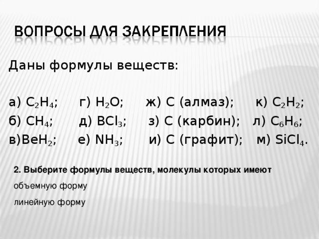 Даны формулы веществ: а) C 2 H 4 ; г) Н 2 О ; ж)  С (алмаз);  к) C 2 H 2 ; б) CH 4 ;  д) BCl 3 ;   з) C ( карбин ) ;  л) C 6 H 6 ; в) BeH 2 ;  е) NH 3 ;   и) С (графит);  м) SiCl 4 . 2. Выберите формулы веществ, молекулы которых имеют объемную форму линейную форму 