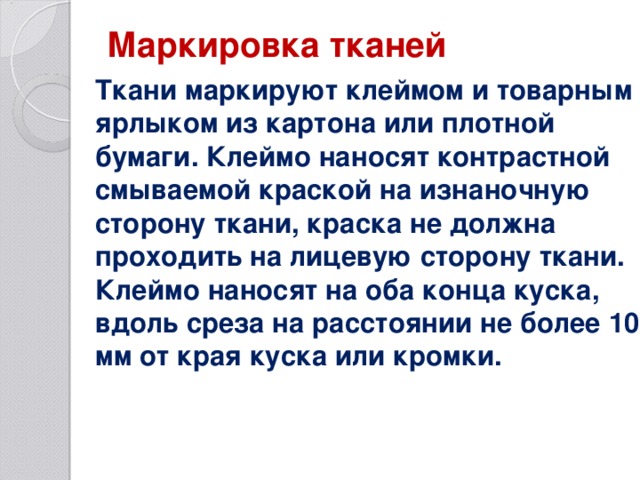 Маркировка тканей   Ткани маркируют клеймом и товарным ярлыком из картона или плотной бумаги. Клеймо наносят контрастной смываемой краской на изнаночную сторону ткани, краска не должна проходить на лицевую сторону ткани. Клеймо наносят на оба конца куска, вдоль среза на расстоянии не более 10 мм от края куска или кромки.   