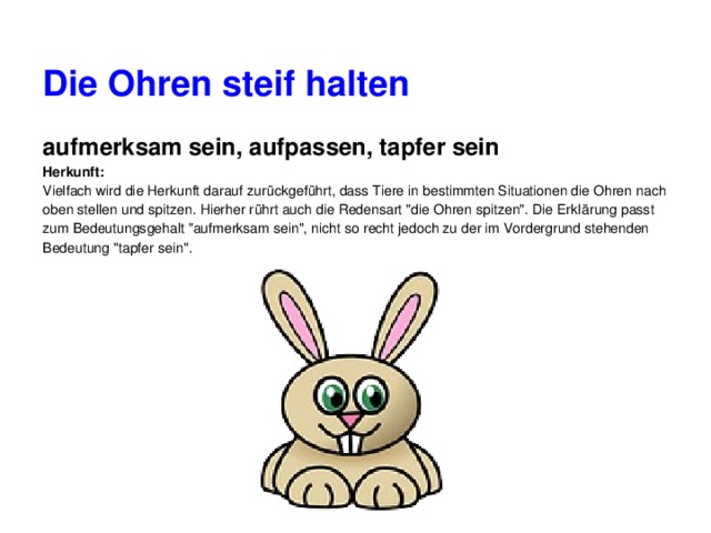 Die Ohren steif halten aufmerksam sein, aufpassen, tapfer sein Herkunft: Vielfach wird die Herkunft darauf zurückgeführt, dass Tiere in bestimmten Situationen die Ohren nach oben stellen und spitzen. Hierher rührt auch die Redensart 