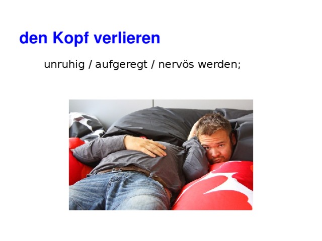 den Kopf verlieren unruhig / aufgeregt / nervös werden; 