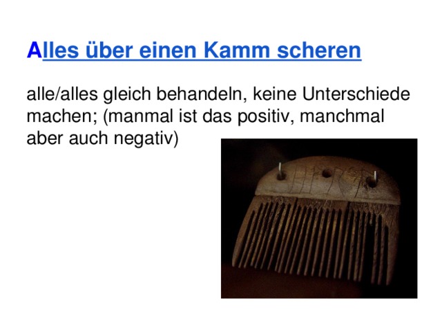 A lles über einen Kamm scheren alle/alles gleich behandeln, keine Unterschiede machen; (manmal ist das positiv, manchmal aber auch negativ) 
