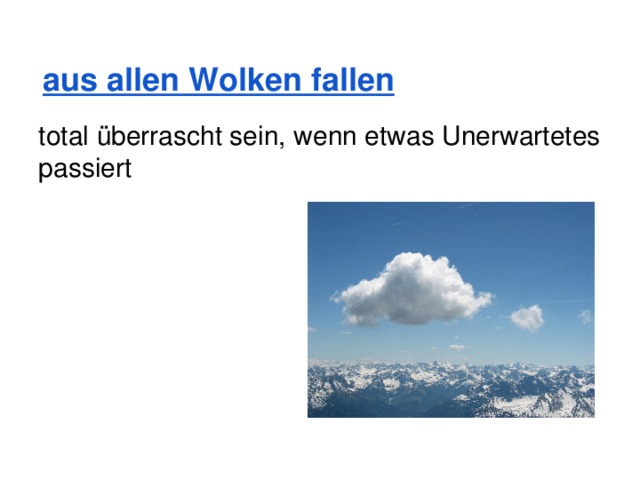   aus allen Wolken fallen total überrascht sein, wenn etwas Unerwartetes passiert 