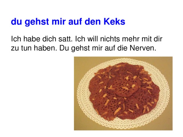 du gehst mir auf den Keks Ich habe dich satt. Ich will nichts mehr mit dir zu tun haben. Du gehst mir auf die Nerven. 