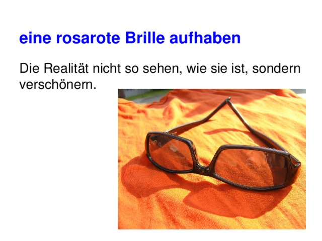 eine rosarote Brille aufhaben  Die Realität nicht so sehen, wie sie ist, sondern verschönern. 