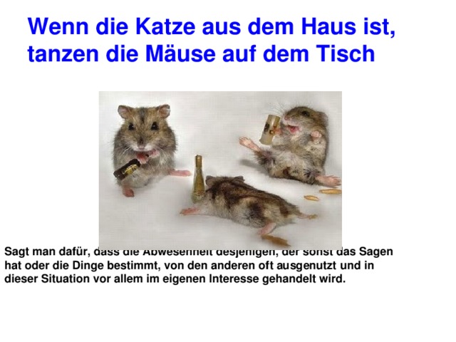 Wenn die Katze aus dem Haus ist, tanzen die Mäuse auf dem Tisch Sagt man dafür, dass die Abwesenheit desjenigen, der sonst das Sagen hat oder die Dinge bestimmt, von den anderen oft ausgenutzt und in dieser Situation vor allem im eigenen Interesse gehandelt wird. 
