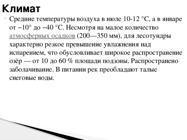 Климат Средние температуры воздуха в июле 10-12 °C, а в январе от −10° до −40 °C. Несмотря на малое количество атмосферных осадков (200—350 мм), для лесотундры характерно резкое превышение увлажнения над испарением, что обусловливает широкое распространение озёр — от 10 до 60 % площади подзоны. Распространено заболачивание. В питании рек преобладают талые снеговые воды. 
