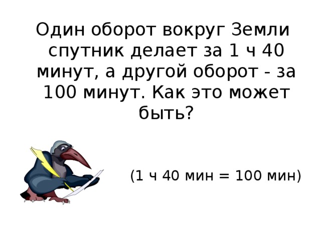  Один оборот вокруг Земли спутник делает за 1 ч 40 минут, а другой оборот - за 100 минут. Как это может быть? (1 ч 40 мин = 100 мин) 