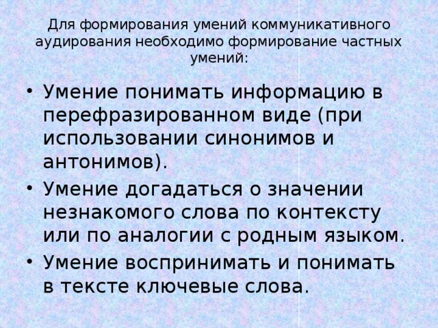 Для формирования умений коммуникативного аудирования необходимо формирование частных умений: Умение понимать информацию в перефразированном виде (при использовании синонимов и антонимов). Умение догадаться о значении незнакомого слова по контексту или по аналогии с родным языком. Умение воспринимать и понимать в тексте ключевые слова. 