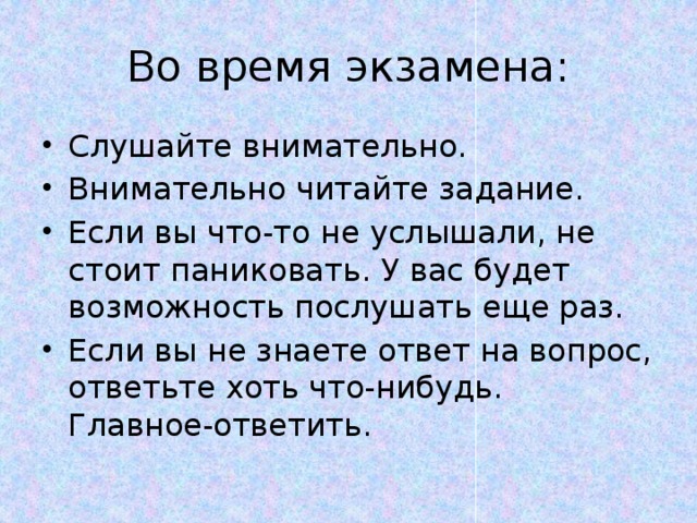 Во время экзамена: Слушайте внимательно. Внимательно читайте задание. Если вы что-то не услышали, не стоит паниковать. У вас будет возможность послушать еще раз. Если вы не знаете ответ на вопрос, ответьте хоть что-нибудь. Главное-ответить. 