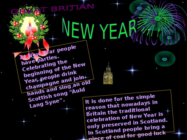 It is done for the simple reason that nowadays in Britain the traditional celebration of New Year is only preserved in Scotland. In Scotland people bring a piece of coal for good luck in the New Year. At New Year people have parties. Celebrating the beginning of the New Year, people drink champagne and join hands and sing an old Scottish song “Auld Lang Syne”. 
