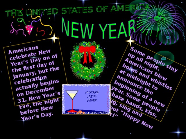 Some people stay up all night. Americans blow horns and whistles at midnight to announce the beginning of a new year. Some people shake hands, kiss, hug, sing and shout “Happy New Year!” Americans celebrate New Year’s Day on of the first day of January, but the celebration actually begins on December 31, New Year’s Eve, the night before New Year’s Day. 