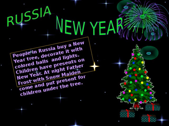 People in Russia buy a New Year tree, decorate it with colored balls and lights. Children have presents on New Year. At night Father Frost with Snow Maiden come and put present for children under the tree. 