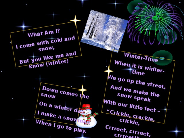 What Am I? I come with cold and snow, But you like me and know (winter) Winter-Time When it is winter-time We go up the street, And we make the snow speak With our little feet – “ Crickle, crackle, crickle, Crrreet, crrreet, crrreet!”  Down comes the snow On a winter day. I make a snowman When I go to play. 