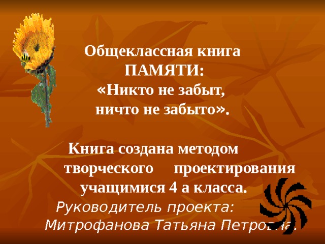 Общеклассная книга  ПАМЯТИ: « Никто не забыт, ничто не забыто » .    Книга создана методом     творческого  проектирования  учащимися 4 а класса.  Р уководитель проекта:   Митрофанова Татьяна Петровна.  