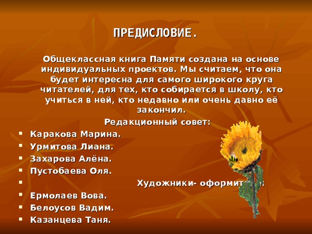                                ПРЕДИСЛОВИЕ.    Общеклассная книга Памяти создана на основе индивидуальных проектов. Мы считаем, что она будет интересна для самого широкого круга читателей, для тех, кто собирается в школу, кто учиться в ней, кто недавно или очень давно её закончил.   Редакционный совет: Каракова Марина. Урмитова Лиана. Захарова Алёна. Пустобаева Оля.    Художники- оформители: Ермолаев Вова. Белоусов Вадим. Казанцева Таня.  