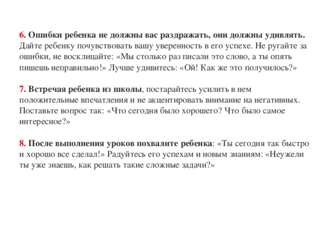 6. Ошибки ребенка не должны вас раздражать, они должны удивлять. Дайте ребенку почувствовать вашу уверенность в его успехе. Не ругайте за ошибки, не восклицайте: «Мы столько раз писали это слово, а ты опять пишешь неправильно!» Лучше удивитесь: «Ой! Как же это получилось?»   7. Встречая ребенка из школы , постарайтесь усилить в нем положительные впечатления и не акцентировать внимание на негативных. Поставьте вопрос так: «Что сегодня было хорошего? Что было самое интересное?»   8. После выполнения уроков похвалите ребенка : «Ты сегодня так быстро и хорошо все сделал!» Радуйтесь его успехам и новым знаниям: «Неужели ты уже знаешь, как решать такие сложные задачи?»    