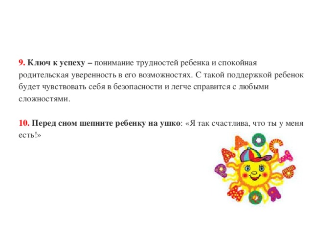 9.  Ключ к успеху – понимание трудностей ребенка и спокойная родительская уверенность в его возможностях. С такой поддержкой ребенок будет чувствовать себя в безопасности и легче справится с любыми сложностями.   10.  Перед сном шепните ребенку на ушко : «Я так счастлива, что ты у меня есть!» 