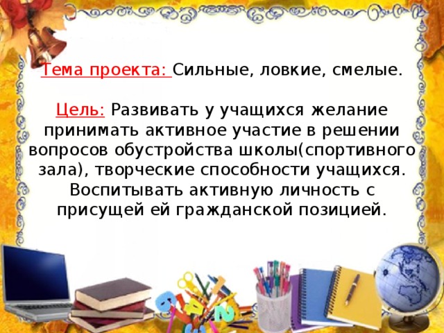 Тема проекта: Сильные, ловкие, смелые.   Цель: Развивать у учащихся желание принимать активное участие в решении вопросов обустройства школы(спортивного зала), творческие способности учащихся. Воспитывать активную личность с присущей ей гражданской позицией. 