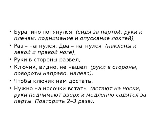 Буратино потянулся (сидя за партой, руки к плечам, поднимание и опускание локтей), Раз – нагнулся. Два – нагнулся (наклоны к левой и правой ноге), Руки в стороны развел, Ключик, видно, не нашел (руки в стороны, повороты направо, налево). Чтобы ключик нам достать, Нужно на носочки встать (встают на носки, руки поднимают вверх и медленно садятся за парты. Повторить 2 – 3 раза). 