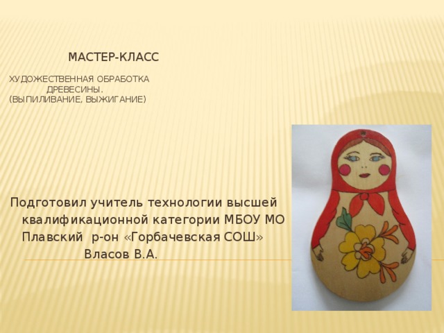 МАСТЕР-КЛАСС   ХУДОЖЕСТВЕННАЯ ОБРАБОТКА  ДРЕВЕСИНЫ.  (ВЫПИЛИВАНИЕ, ВЫЖИГАНИЕ) Подготовил учитель технологии высшей  квалификационной категории МБОУ МО  Плавский р-он «Горбачевская СОШ»  Власов В.А. 