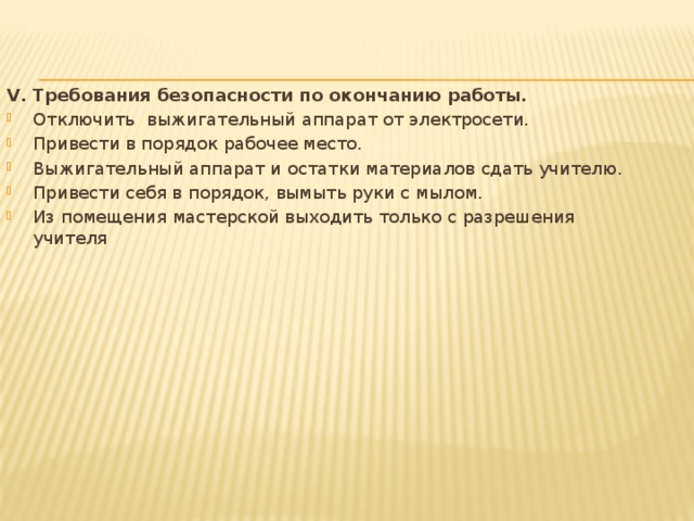 V. Требования безопасности по окончанию работы. Отключить  выжигательный аппарат от электросети. Привести в порядок рабочее место. Выжигательный аппарат и остатки материалов сдать учителю. Привести себя в порядок, вымыть руки с мылом. Из помещения мастерской выходить только с разрешения учителя 