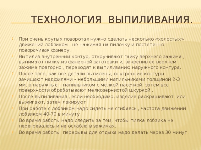  технология выпиливания. При очень крутых поворотах нужно сделать несколько «холостых» движений лобзиком , не нажимая на пилочку и постепенно поворачивая фанеру. Выпилив внутренний контур, откручивают гайку верхнего зажима , вынимают пилку из фанерной заготовки и, закрепив ее верхнем зажиме повторно , переходят к выпиливанию наружного контура. После того, как все детали выпилены, внутренние контуры зачищают надфилями – небольшими напильниками толщиной 2-3 мм, а наружные – напильником с мелкой насечкой, затем все поверхности обрабатывают мелкозернистой шкуркой . После выпиливания , если необходимо, изделие раскрашивают или выжигают, затем лакируют. При работе с лобзиком надо сидеть не сгибаясь , частота движений лобзиком 40-70 в минуту . Во время работы надо следить за тем, чтобы пилка лобзика не перегревалась и не ослабла в зажимах. Во время работы перерывы для отдыха надо делать через 30 минут.  