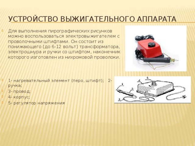 УСТРОЙСТВО ВЫЖИГАТЕЛЬНОГО АППАРАТА Для выполнения пирографических рисунков можно воспользоваться электровыжигателем с проволочными штифтами. Он состоит из понижающего (до 6-12 вольт) трансформатора, электрошнура и ручки со штифтом, наконечник которого изготовлен из нихромовой проволоки . 1- нагревательный элемент (перо, штифт); 2- ручка; 3- провод; 4- корпус; 5- регулятор напряжения 