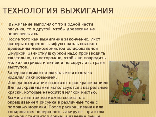 ТЕХНОЛОГИЯ ВЫЖИГАНИЯ  Выжигание выполняют то в одной части рисунка, то в другой, чтобы древесина не перегревалась. После того как выжигание законченно, лист фанеры вторично шлифуют вдоль волокон древесины мелкозернистой шлифовальной шкуркой. Зачистку шкуркой надо производить тщательно, но осторожно, чтобы не повредить мелких штрихов и линий и не скруглить грани выступов. Завершающим этапом является отделка изделия лакированием. Иногда выжигание сочетают с раскрашиванием. Для раскрашивания используются акварельные краски, которые наносятся мягкой кистью. Выжигание так же можно сочетать с окрашиванием рисунка в различные тона с помощью морилки. После раскрашивания или тонирования поверхность лакируют, при этом рисунок становится ярким, а изделие лучше сохраняется. 