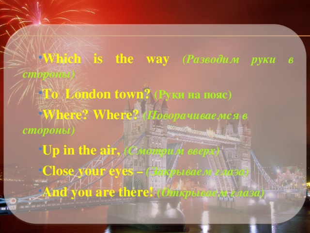 Which is the way (Разводим руки в стороны) To London town? (Руки на пояс) Where? Where? (Поворачиваемся в стороны) Up in the air,  (Смотрим вверх) Close your eyes –  (Закрываем глаза) And you are there!  (Открываем глаза) 