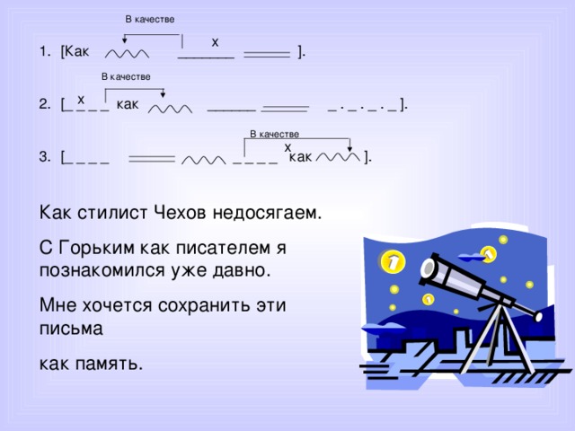 В качестве [ Как _______ ].  [_ _ _ _ как ______ _ . _ . _ . _ ].  [_ _ _ _ _ _ _ _ как ]. В качестве В качестве Как стилист Чехов недосягаем. С Горьким как писателем я познакомился уже давно. Мне хочется сохранить эти письма как память. 