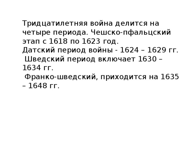 Тридцатилетняя война делится на четыре периода. Чешско-пфальцский этап с 1618 по 1623 год. Датский период войны - 1624 – 1629 гг.  Шведский период включает 1630 – 1634 гг.  Франко-шведский, приходится на 1635 – 1648 гг. 