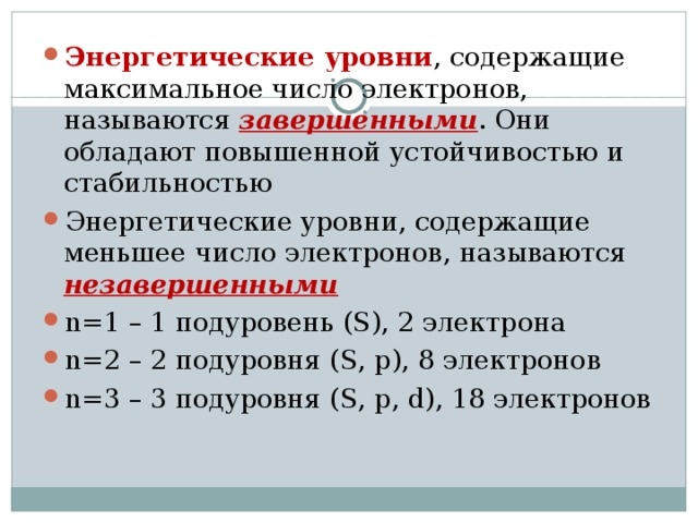 Энергетические уровни , содержащие максимальное число электронов, называются завершенными . Они обладают повышенной устойчивостью и стабильностью Энергетические уровни, содержащие меньшее число электронов, называются незавершенными n=1 – 1 подуровень ( S ), 2 электрона n= 2 – 2 подуровня ( S , р), 8 электронов n= 3 – 3  подуровня ( S , р, d ), 1 8 электронов    