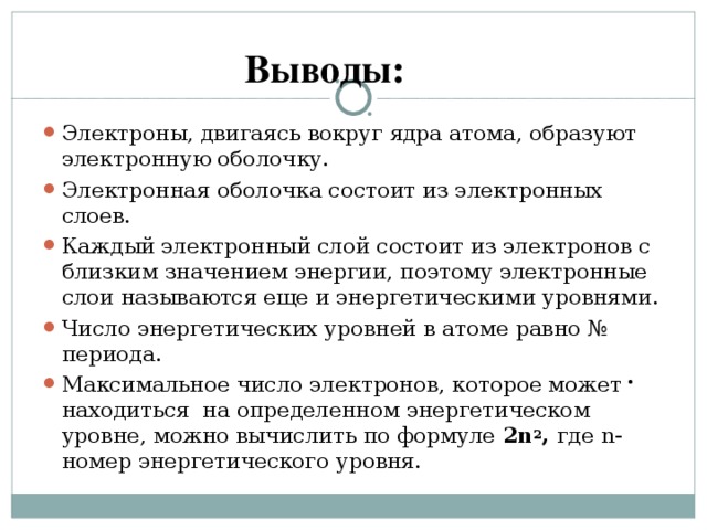 Выводы: Электроны, двигаясь вокруг ядра атома, образуют электронную оболочку. Электронная оболочка состоит из электронных слоев. Каждый электронный слой состоит из электронов с близким значением энергии, поэтому электронные слои называются еще и энергетическими уровнями. Число энергетических уровней в атоме равно № периода. Максимальное число электронов, которое может находиться на определенном энергетическом уровне, можно вычислить по формуле 2 n 2 , где n - номер энергетического уровня.  . 