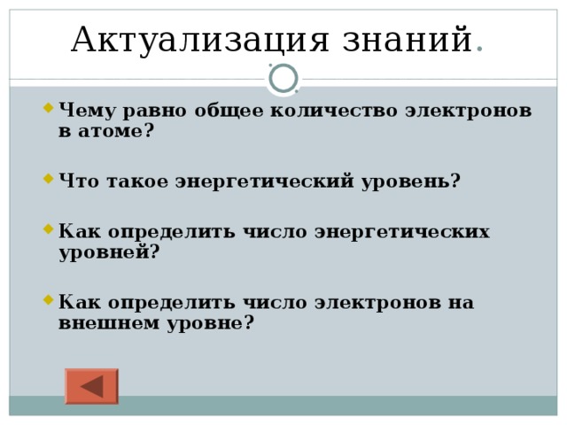 Актуализация  знаний . Чему равно общее количество электронов в атоме? Чему равно общее количество электронов в атоме?   Что такое энергетический уровень? Что такое энергетический уровень?   Как определить число энергетических уровней? Как определить число энергетических уровней?   Как определить число электронов на внешнем уровне?  Как определить число электронов на внешнем уровне?  