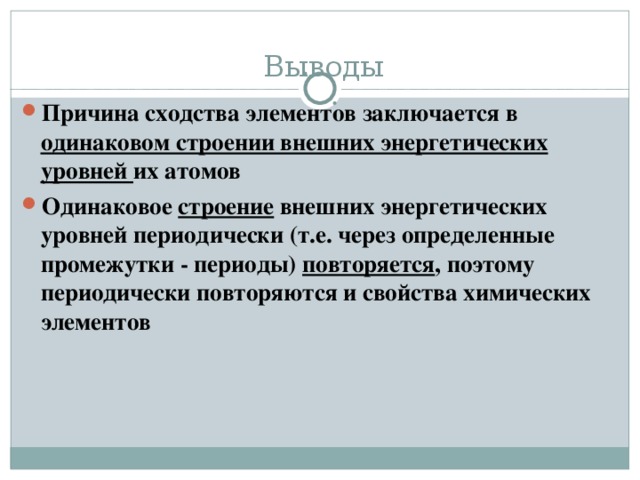 Выводы Причина сходства элементов заключается в одинаковом строении внешних энергетических уровней их атомов Одинаковое строение внешних энергетических уровней периодически (т.е. через определенные промежутки - периоды) повторяется , поэтому периодически повторяются и свойства химических элементов 