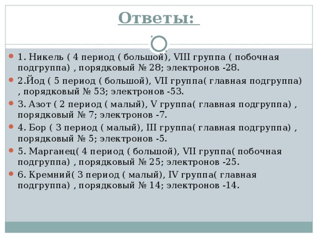 Ответы:   1. Никель ( 4 период ( большой), VIII группа ( побочная подгруппа) , порядковый № 28; электронов -28. 2.Йод ( 5 период ( большой), VII группа( главная подгруппа) , порядковый № 53; электронов -53. 3. Азот ( 2 период ( малый), V группа( главная подгруппа) , порядковый № 7; электронов -7. 4. Бор ( 3 период ( малый), III группа( главная подгруппа) , порядковый № 5; электронов -5. 5. Марганец( 4 период ( большой), VII группа( побочная подгруппа) , порядковый № 25; электронов -25. 6. Кремний( 3 период ( малый), IV группа( главная подгруппа) , порядковый № 14; электронов -14.  