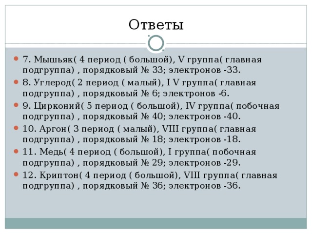 Ответы 7. Мышьяк( 4 период ( большой), V группа( главная подгруппа) , порядковый № 33; электронов -33. 8. Углерод( 2 период ( малый), I V группа( главная подгруппа) , порядковый № 6; электронов -6. 9. Цирконий( 5 период ( большой), IV группа( побочная подгруппа) , порядковый № 40; электронов -40. 10. Аргон( 3 период ( малый), VIII группа( главная подгруппа) , порядковый № 18; электронов -18. 11. Медь( 4 период ( большой), I группа( побочная подгруппа) , порядковый № 29; электронов -29. 12. Криптон( 4 период ( большой), VIII группа( главная подгруппа) , порядковый № 36; электронов -36. 
