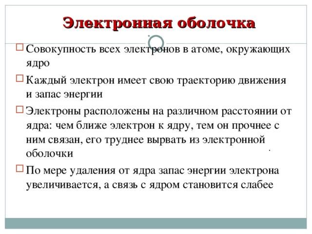 Электронная оболочка Совокупность всех электронов в атоме, окружающих ядро Каждый электрон имеет свою траекторию движения и запас энергии Электроны расположены на различном расстоянии от ядра: чем ближе электрон к ядру, тем он прочнее с ним связан, его труднее вырвать из электронной оболочки По мере удаления от ядра запас энергии электрона увеличивается, а связь с ядром становится слабее . 