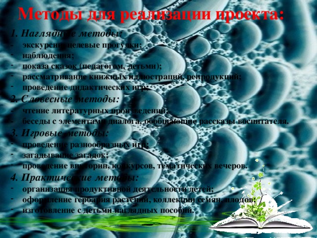 Методы для реализации проекта: 1. Наглядные методы: - экскурсии, целевые прогулки; наблюдения; показа сказок (педагогом, детьми); рассматривание книжных иллюстраций, репродукций; проведение дидактических игр; 2. Словесные методы: - чтение литературных произведений; - беседы с элементами диалога, обобщающие рассказы воспитателя. 3. Игровые методы: проведение разнообразных игр; загадывание загадок; проведение викторин, конкурсов, тематических вечеров. 4. Практические методы: организация продуктивной деятельности детей; оформление гербария растений, коллекции семян, плодов; изготовление с детьми наглядных пособий.       