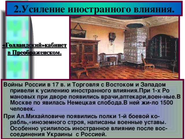 2.Усиление иностранного влияния. «Голландский»кабинет в Преображенском. Войны России в 17 в. и Торговля с Востоком и Западом привели к усилению иностранного влияния.При 1-х Ро мановых при дворе появились врачи,аптекари,воен-ные.В Москве по явилась Немецкая слобода.В ней жи-ло 1500 человек. При Ал.Михайловиче появились полки 1-й боевой ко-рабль,«иноземного строя, написаны военные уставы. Особенно усилилось иностранное влияние после вос-соединения Украины с Россией.