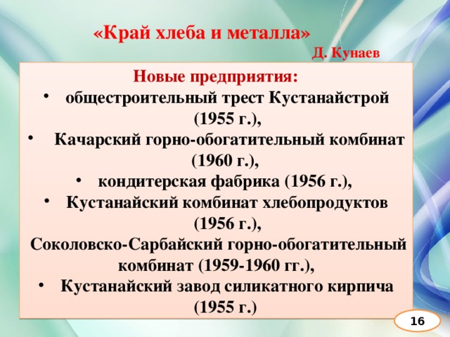 «Край хлеба и металла» Д. Кунаев  Новые предприятия: общестроительный трест Кустанайстрой (1955 г.),  Качарский горно-обогатительный комбинат (1960 г.), кондитерская фабрика (1956 г.), Кустанайский комбинат хлебопродуктов (1956 г.),  Соколовско-Сарбайский горно-обогатительный комбинат (1959-1960 гг.), Кустанайский завод силикатного кирпича (1955 г.) 16 