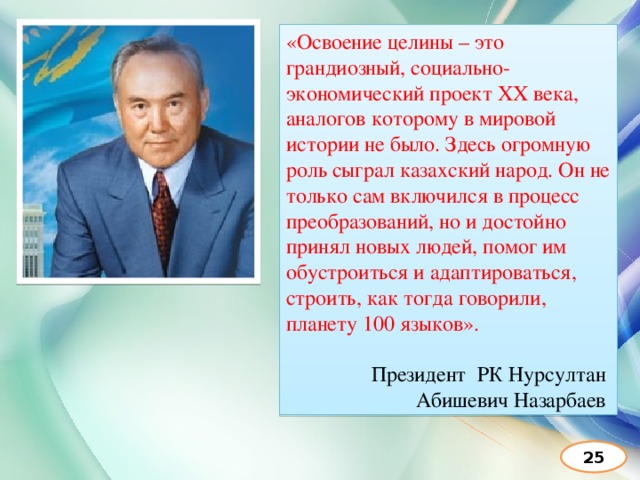 «Освоение целины – это грандиозный, социально-экономический проект ХХ века, аналогов которому в мировой истории не было. Здесь огромную роль сыграл казахский народ. Он не только сам включился в процесс преобразований, но и достойно принял новых людей, помог им обустроиться и адаптироваться, строить, как тогда говорили, планету 100 языков».  Президент РК Нурсултан Абишевич Назарбаев 25 