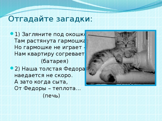 Отгадайте загадки:   1) Загляните под окошко –  Там растянута гармошка,   Но гармошке не играет –  Нам квартиру согревает...  (батарея) 2) Наша толстая Федора  наедается не скоро.  А зато когда сыта,  От Федоры – теплота...  (печь) 