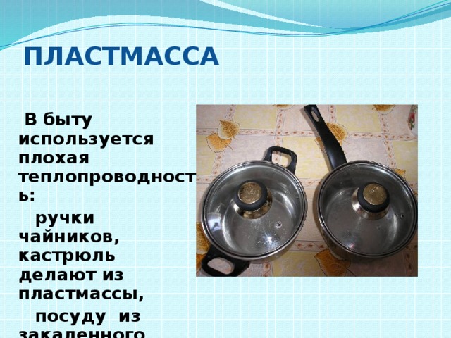 Пластмасса  В быту используется плохая теплопроводность:  ручки чайников, кастрюль делают из пластмассы,  посуду из закаленного стекла. 