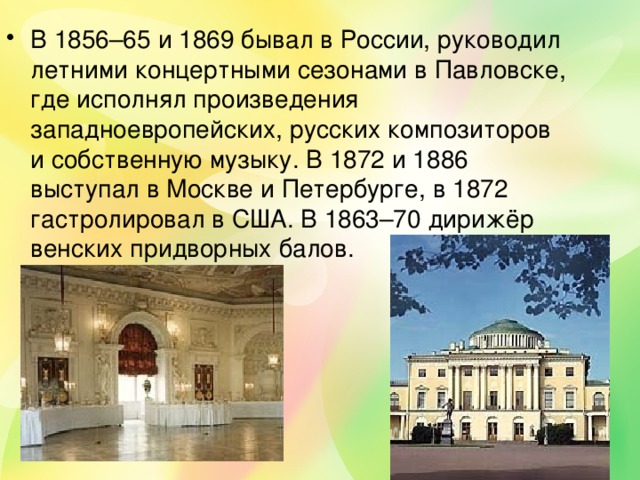 В 1856–65 и 1869 бывал в России, руководил летними концертными сезонами в Павловске, где исполнял произведения западноевропейских, русских композиторов и собственную музыку. В 1872 и 1886 выступал в Москве и Петербурге, в 1872 гастролировал в США. В 1863–70 дирижёр венских придворных балов. 