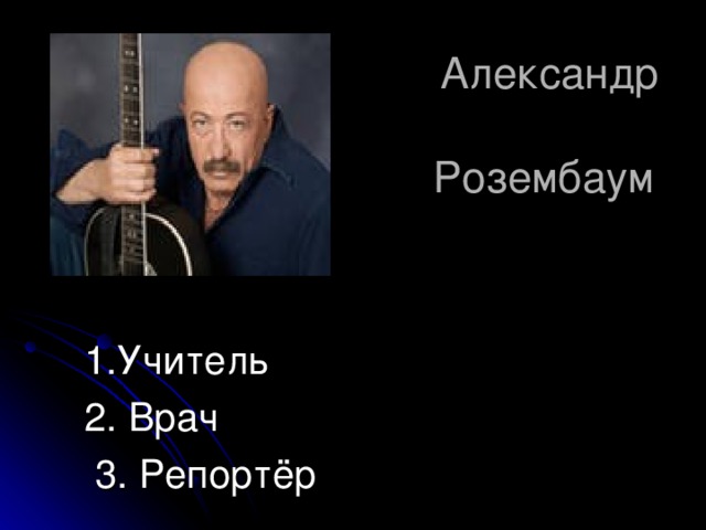  Александр  Розембаум   1.Учитель 2. Врач  3. Репортёр 